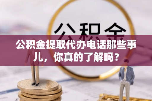 全国公积金提取代办电话那些事儿，你真的了解吗？