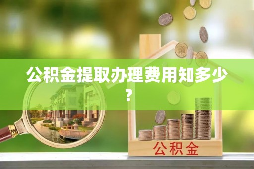 全国公积金提取办理费用知多少？