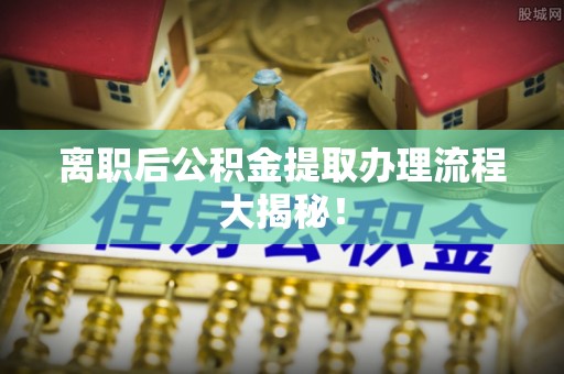 全国离职后公积金提取办理流程大揭秘！