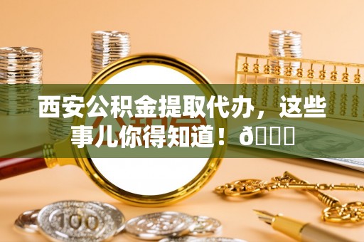 全国西安公积金提取代办，这些事儿你得知道！😎