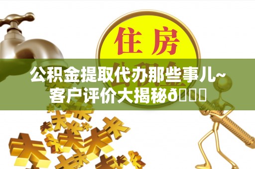 全国公积金提取代办那些事儿~客户评价大揭秘😎
