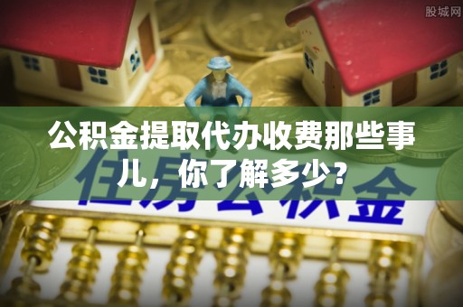 全国公积金提取代办收费那些事儿，你了解多少？