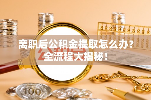 全国离职后公积金提取怎么办？全流程大揭秘！