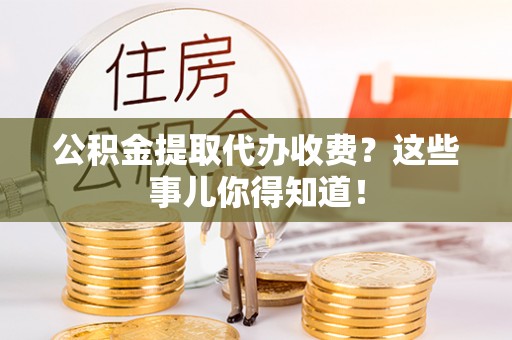 全国公积金提取代办收费？这些事儿你得知道！