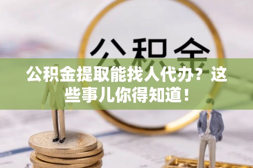 全国公积金提取能找人代办？这些事儿你得知道！