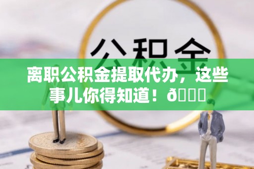全国离职公积金提取代办，这些事儿你得知道！😎