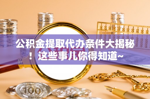 全国公积金提取代办条件大揭秘！这些事儿你得知道~