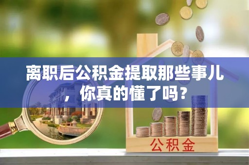全国离职后公积金提取那些事儿，你真的懂了吗？