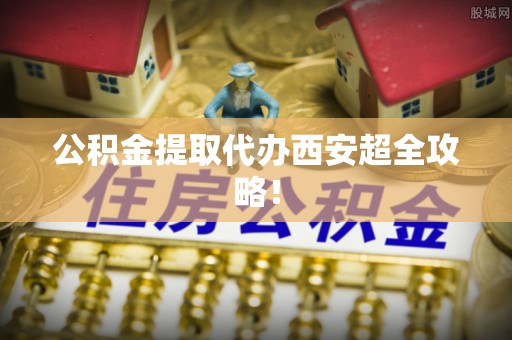 全国公积金提取代办西安超全攻略！