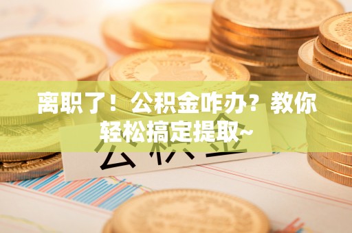 全国离职了！公积金咋办？教你轻松搞定提取~