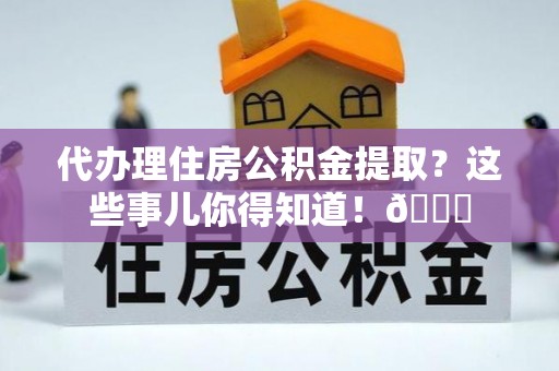 全国代办理住房公积金提取？这些事儿你得知道！😎