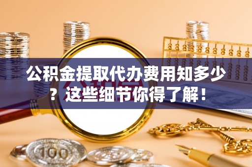 全国公积金提取代办费用知多少？这些细节你得了解！