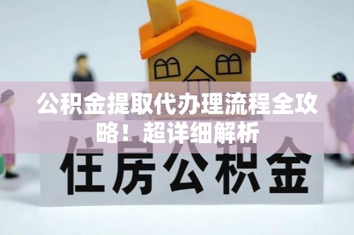 全国公积金提取代办理流程全攻略！超详细解析