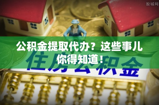 全国公积金提取代办？这些事儿你得知道！