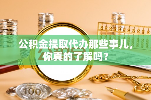 全国公积金提取代办那些事儿，你真的了解吗？