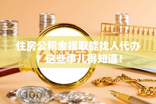 全国住房公积金提取能找人代办？这些事儿得知道！