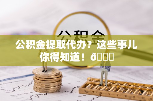 全国公积金提取代办？这些事儿你得知道！😎