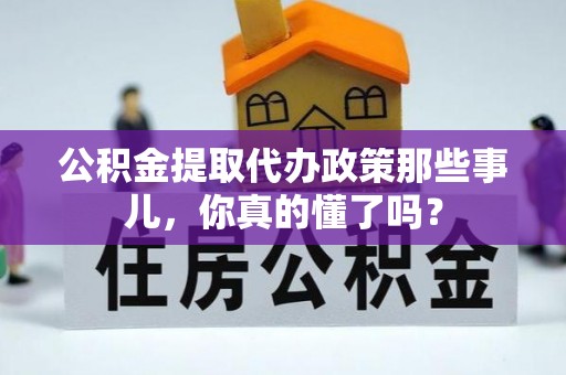 全国公积金提取代办政策那些事儿，你真的懂了吗？