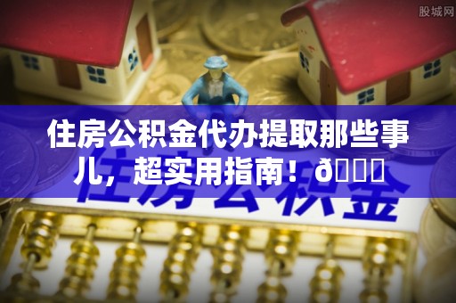 全国住房公积金代办提取那些事儿，超实用指南！😎