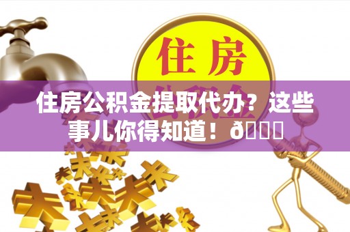 全国住房公积金提取代办？这些事儿你得知道！😎