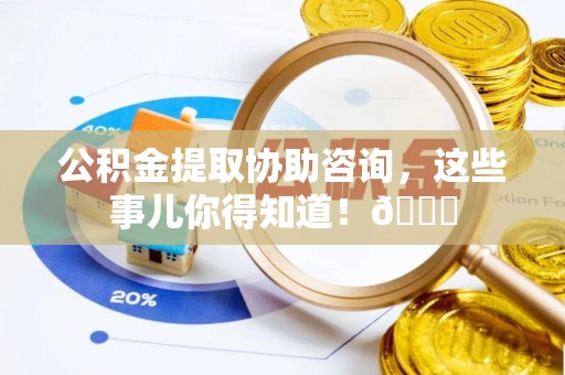 全国公积金提取协助咨询，这些事儿你得知道！😎