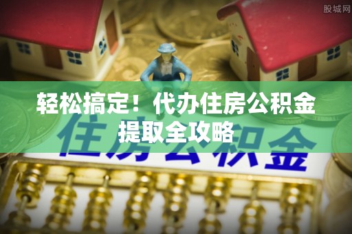 全国轻松搞定！代办住房公积金提取全攻略