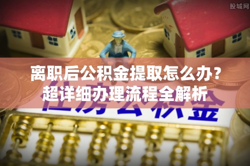 全国离职后公积金提取怎么办？超详细办理流程全解析
