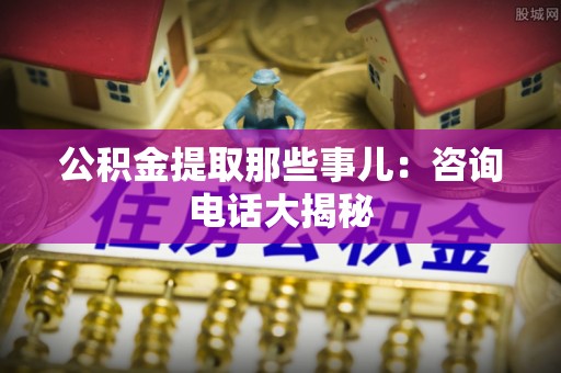 全国公积金提取那些事儿：咨询电话大揭秘