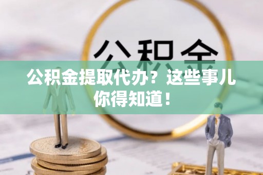全国公积金提取代办？这些事儿你得知道！