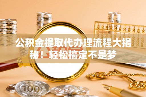 全国公积金提取代办理流程大揭秘！轻松搞定不是梦
