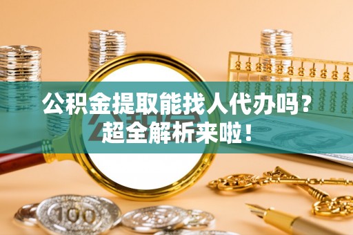 全国公积金提取能找人代办吗？超全解析来啦！