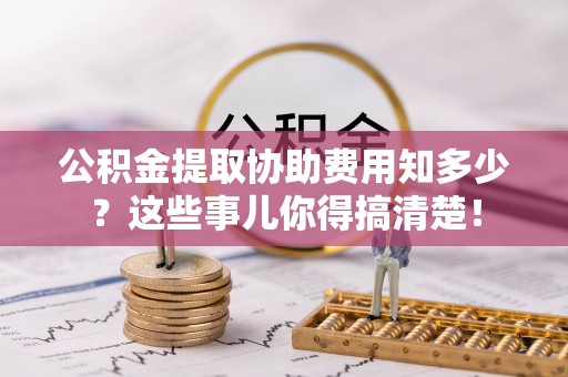 全国公积金提取协助费用知多少？这些事儿你得搞清楚！