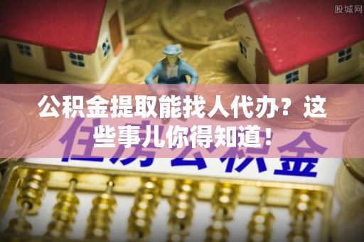 全国公积金提取能找人代办？这些事儿你得知道！
