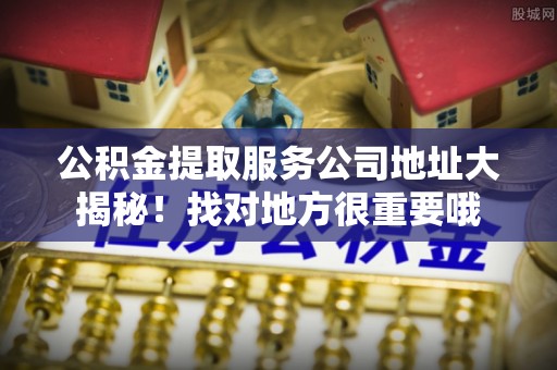 全国公积金提取服务公司地址大揭秘！找对地方很重要哦