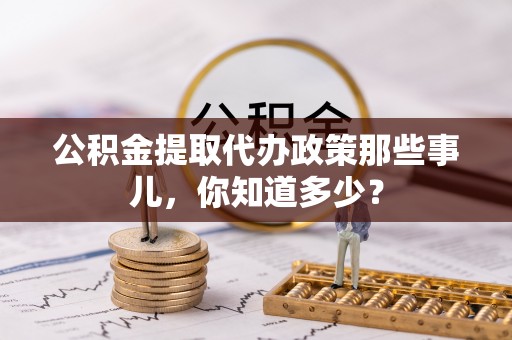 全国公积金提取代办政策那些事儿，你知道多少？