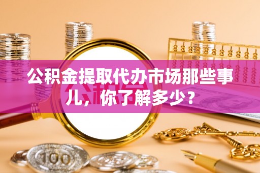 全国公积金提取代办市场那些事儿，你了解多少？