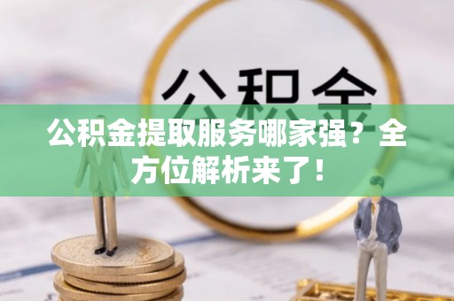 全国公积金提取服务哪家强？全方位解析来了！