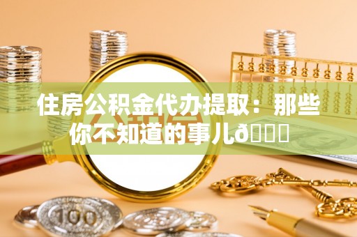 全国住房公积金代办提取：那些你不知道的事儿😎