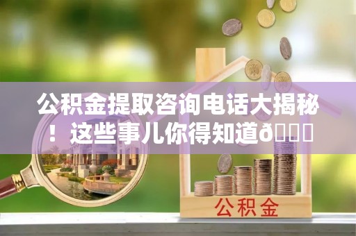 全国公积金提取咨询电话大揭秘！这些事儿你得知道😎