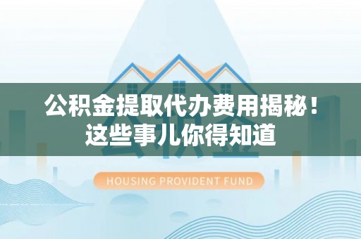 全国公积金提取代办费用揭秘！这些事儿你得知道