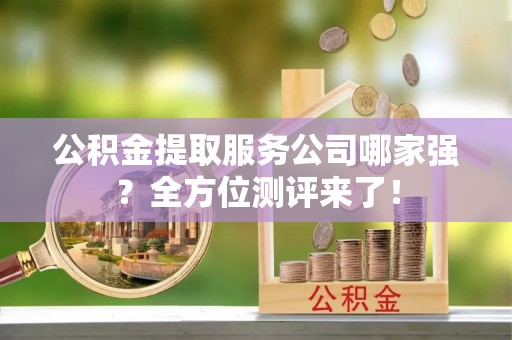 全国公积金提取服务公司哪家强？全方位测评来了！