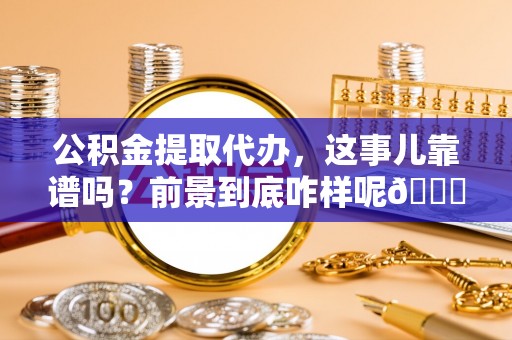 全国公积金提取代办，这事儿靠谱吗？前景到底咋样呢😏