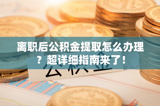 全国离职后公积金提取怎么办理？超详细指南来了！