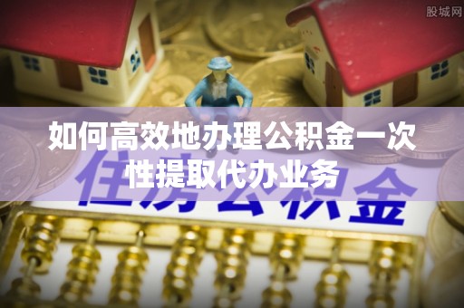 全国如何高效地办理公积金一次性提取代办业务