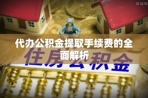 全国代办公积金提取手续费的全面解析