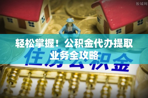 全国轻松掌握！公积金代办提取业务全攻略