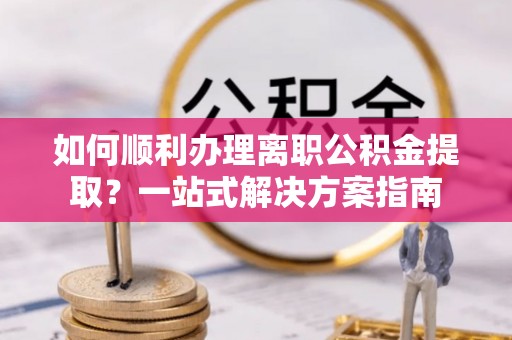 全国如何顺利办理离职公积金提取？一站式解决方案指南