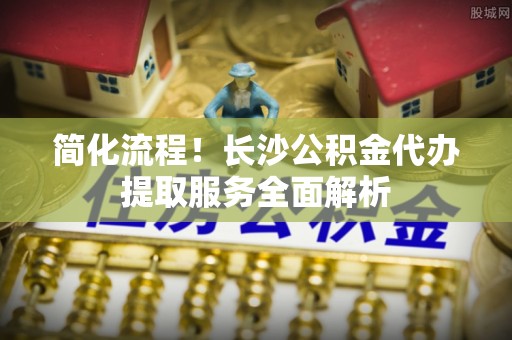 全国简化流程！长沙公积金代办提取服务全面解析