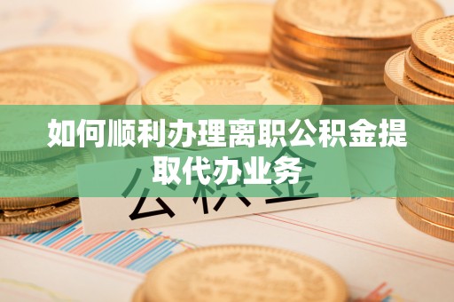 全国如何顺利办理离职公积金提取代办业务