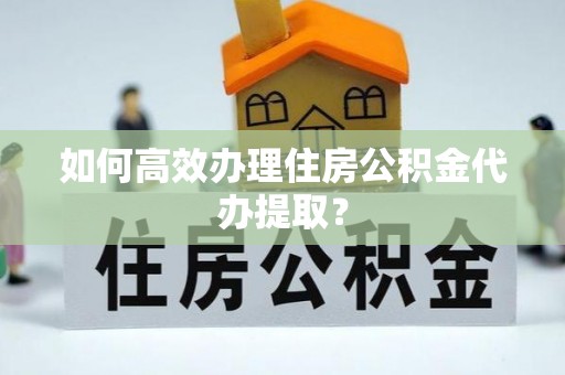 全国如何高效办理住房公积金代办提取？